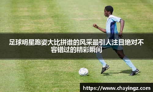 足球明星跑姿大比拼谁的风采最引人注目绝对不容错过的精彩瞬间